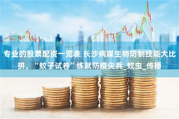 专业的股票配资一览表 长沙病媒生物防制技能大比拼，“蚊子试卷”练就防疫尖兵_蚊虫_传播