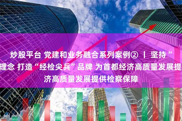 炒股平台 党建和业务融合系列案例② 丨 坚持“四大融合”理念 打造“经检尖兵”品牌 为首都经济高质量发展提供检察保障
