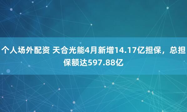 个人场外配资 天合光能4月新增14.17亿担保，总担保额达597.88亿