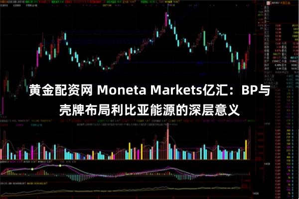 黄金配资网 Moneta Markets亿汇：BP与壳牌布局利比亚能源的深层意义