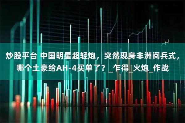 炒股平台 中国明星超轻炮，突然现身非洲阅兵式，哪个土豪给AH-4买单了？_乍得_火炮_作战