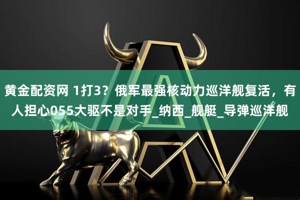 黄金配资网 1打3？俄军最强核动力巡洋舰复活，有人担心055大驱不是对手_纳西_舰艇_导弹巡洋舰