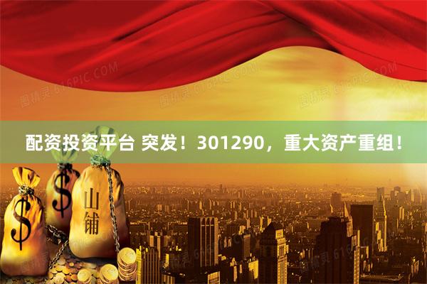 配资投资平台 突发！301290，重大资产重组！