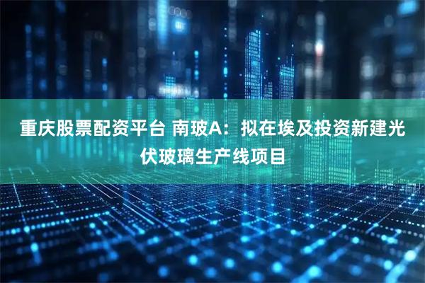 重庆股票配资平台 南玻A：拟在埃及投资新建光伏玻璃生产线项目
