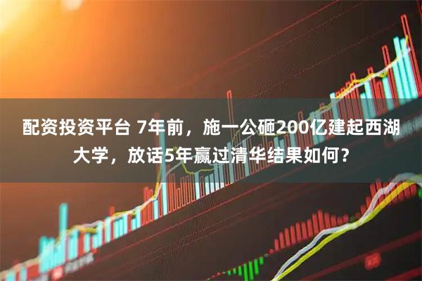 配资投资平台 7年前，施一公砸200亿建起西湖大学，放话5年赢过清华结果如何？