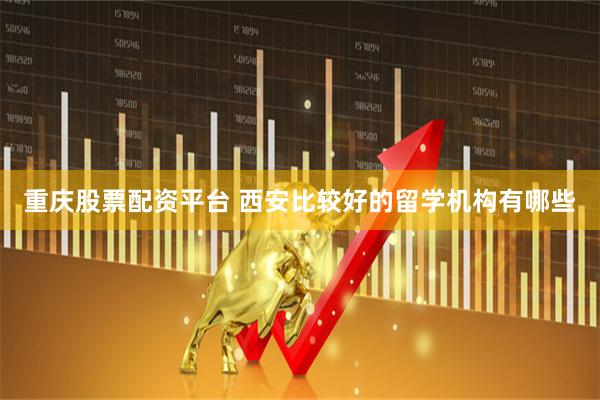 重庆股票配资平台 西安比较好的留学机构有哪些