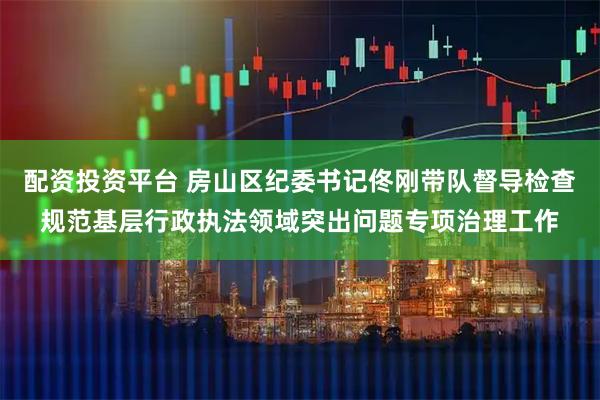 配资投资平台 房山区纪委书记佟刚带队督导检查规范基层行政执法领域突出问题专项治理工作