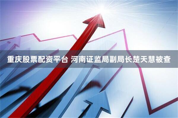 重庆股票配资平台 河南证监局副局长楚天慧被查