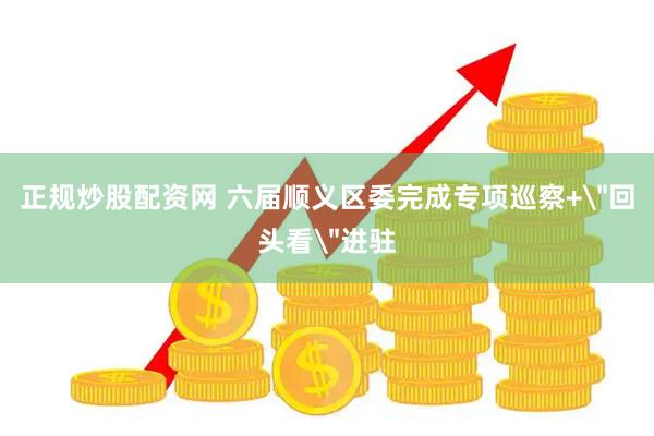 正规炒股配资网 六届顺义区委完成专项巡察+＂回头看＂进驻