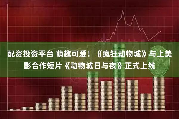 配资投资平台 萌趣可爱！《疯狂动物城》与上美影合作短片《动物城日与夜》正式上线
