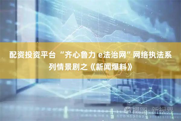 配资投资平台 “齐心鲁力 e法治网”网络执法系列情景剧之《新闻爆料》