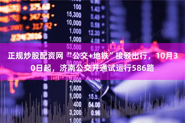 正规炒股配资网 “公交+地铁”接驳出行，10月30日起，济南公交开通试运行586路