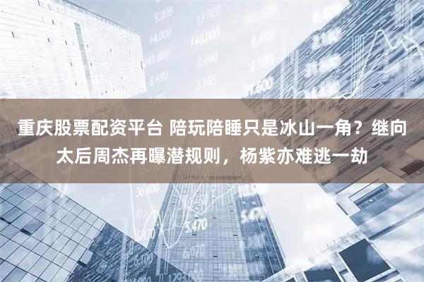 重庆股票配资平台 陪玩陪睡只是冰山一角？继向太后周杰再曝潜规则，杨紫亦难逃一劫