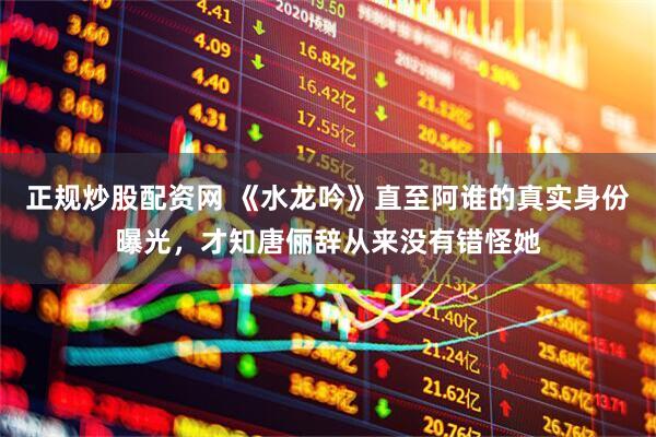 正规炒股配资网 《水龙吟》直至阿谁的真实身份曝光，才知唐俪辞从来没有错怪她