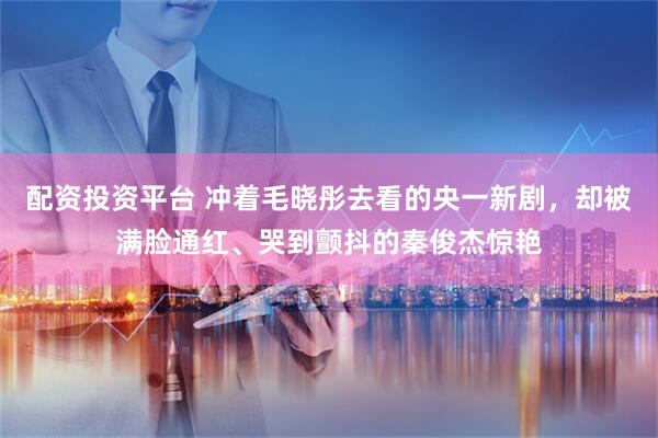 配资投资平台 冲着毛晓彤去看的央一新剧，却被满脸通红、哭到颤抖的秦俊杰惊艳
