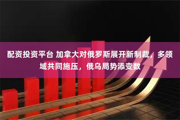 配资投资平台 加拿大对俄罗斯展开新制裁，多领域共同施压，俄乌局势添变数