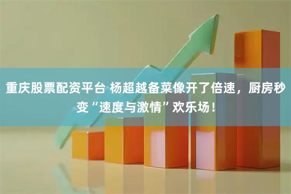 重庆股票配资平台 杨超越备菜像开了倍速，厨房秒变“速度与激情”欢乐场！