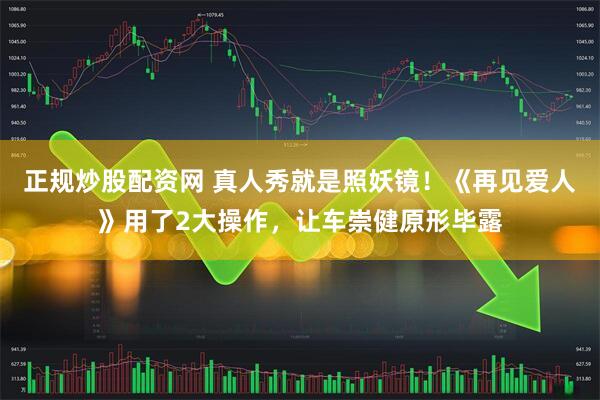 正规炒股配资网 真人秀就是照妖镜！《再见爱人》用了2大操作，让车崇健原形毕露