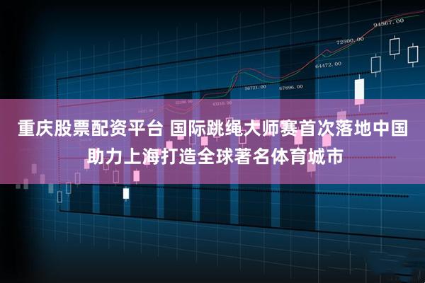 重庆股票配资平台 国际跳绳大师赛首次落地中国 助力上海打造全球著名体育城市