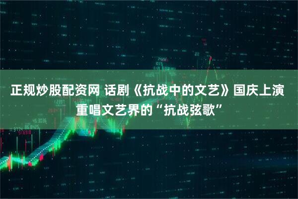 正规炒股配资网 话剧《抗战中的文艺》国庆上演 重唱文艺界的“抗战弦歌”