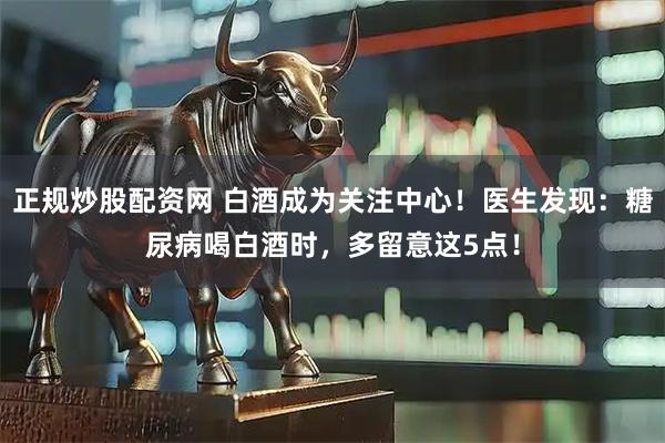 正规炒股配资网 白酒成为关注中心！医生发现：糖尿病喝白酒时，多留意这5点！