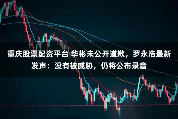 重庆股票配资平台 华彬未公开道歉，罗永浩最新发声：没有被威胁，仍将公布录音