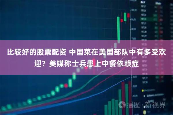 比较好的股票配资 中国菜在美国部队中有多受欢迎？美媒称士兵患上中餐依赖症