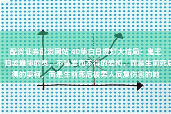 配资证券配资网站 40集白日提灯大结局：鬼王贺思慕至死都没看懂，归墟最惨的灵，不是爱而不得的晏柯，而是生前死后被男人反复伤害的她