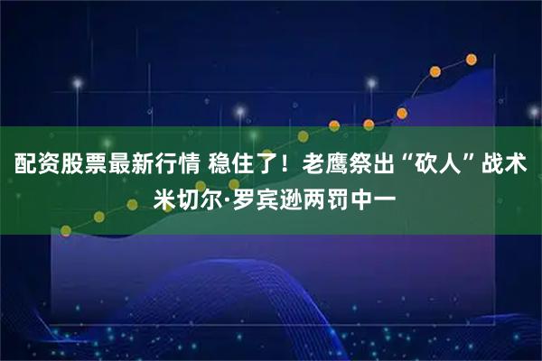 配资股票最新行情 稳住了！老鹰祭出“砍人”战术 米切尔·罗宾逊两罚中一