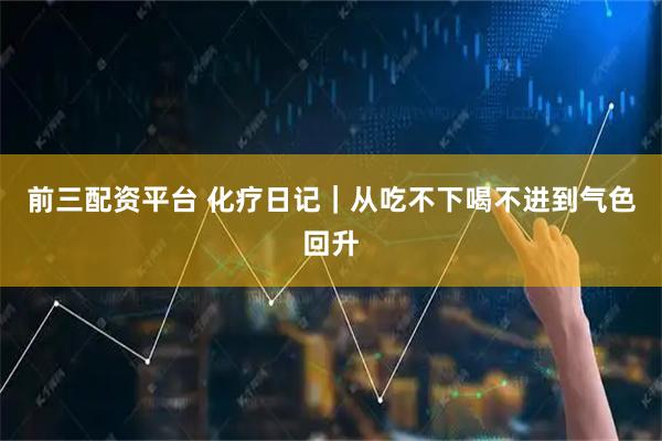 前三配资平台 化疗日记｜从吃不下喝不进到气色回升