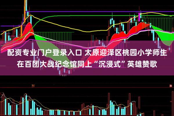 配资专业门户登录入口 太原迎泽区桃园小学师生在百团大战纪念馆同上“沉浸式”英雄赞歌