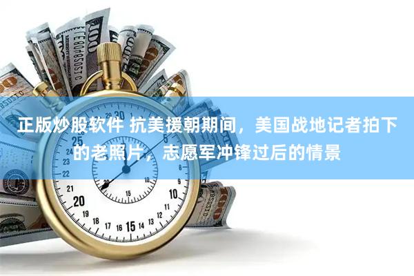 正版炒股软件 抗美援朝期间，美国战地记者拍下的老照片，志愿军冲锋过后的情景