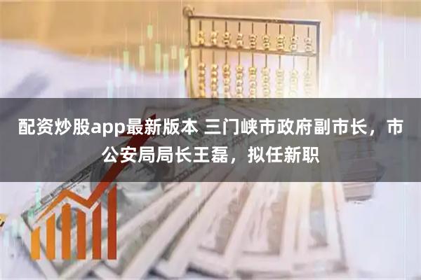 配资炒股app最新版本 三门峡市政府副市长，市公安局局长王磊，拟任新职