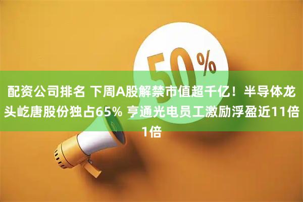 配资公司排名 下周A股解禁市值超千亿！半导体龙头屹唐股份独占65% 亨通光电员工激励浮盈近11倍