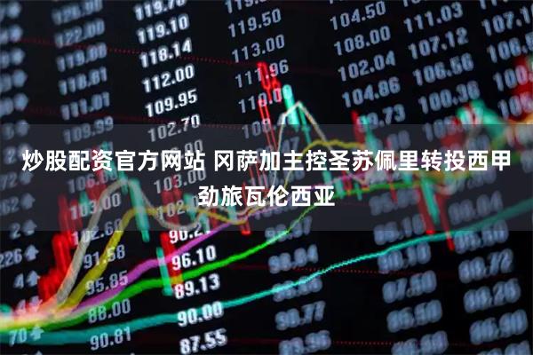 炒股配资官方网站 冈萨加主控圣苏佩里转投西甲劲旅瓦伦西亚